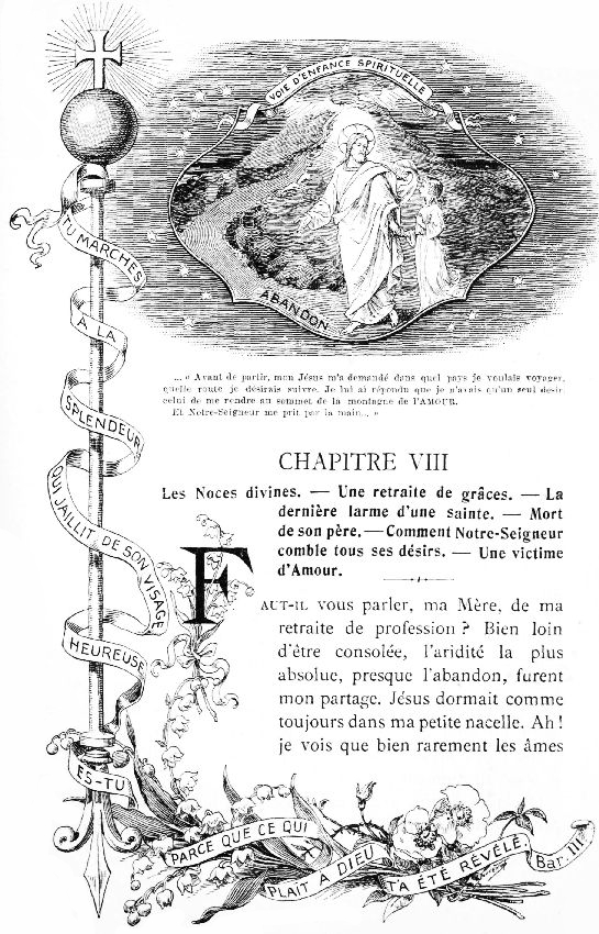 VOIE D'ENFANCE SPIRITUELLE

TU MARCHES � LA SPLENDEUR QUI JAILLIT DE SON VISAGE HEUREUSE ES-TU PARCE
QUE CE QUI PLA�T � DIEU T'A �T� R�V�L�. Bar. III

... �Avant de partir, mon J�sus m'a demand� dans quel pays je
voulais voyager, quelle route je d�sirais suivre. Je lui ai r�pondu
que je n'avais qu'un seul d�sir, celui de me rendre au sommet de la
montagne de l'AMOUR.

Et Notre-Seigneur me prit par la main...�
