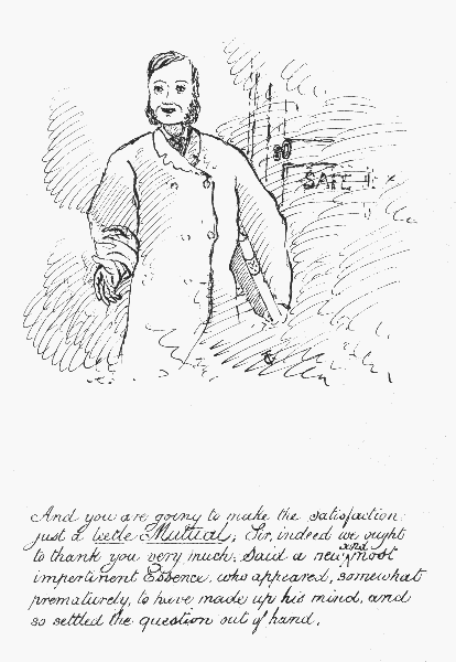 And you are going to make the satisfaction just a leetle
Mutua; Sir, indeed we ought to thank you very much; Said a new and most
impertinent Essence, who appeared, somewhat prematurely, to have made up
his mind, and so settled the question out of hand.