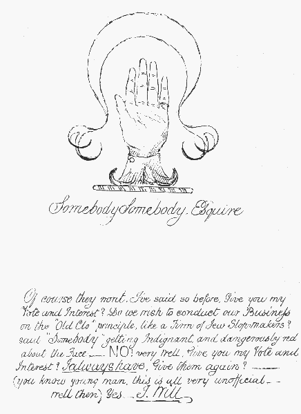Somebody Somebody, Esquire

Of course they wont. I've said so before. Give you my Vote and Interest?
Do we wish to conduct our Business on the "Old Clo" principle, like a
Firm of Jew Slopmakers? said "Somebody", getting Indignant, and
 dangerously red about the Face&mdash;NO! very well. Give you my Vote and
Interest? I always have. Give them again?&mdash;&mdash;(you know young man, this
is all very unofficial&mdash;well then) Yes.&mdash;I Will