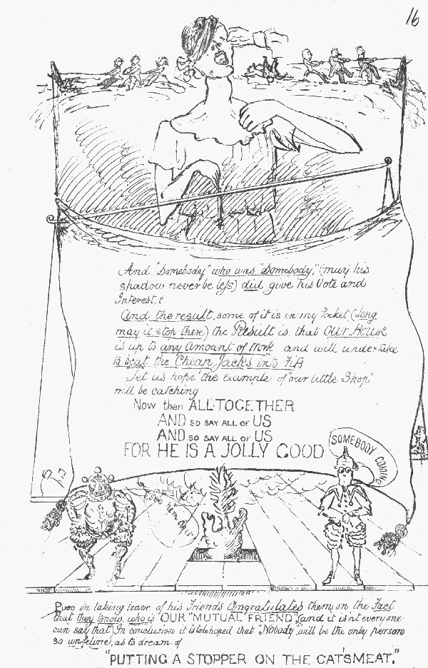 And "Somebody" who was "Somebody" (may his shadow never
 be less) did give his Vote and Interest. And the result, some of it is in my Pocket (long may it stop there) the Result is, that Our House is up to any Amount of Work and will undertake
 to beat the Cheap Jacks into Fits
Let us hope the example of "our little Shop" will be catching

Now then ALLTOGETHER AND SO SAY ALL OF US AND SO SAY ALL OF US FOR HE IS A JOLLY GOOD
SOMEBODY COMING
See him do it!

Puss in taking leave of his Friends Congratulates them on the Fact that
 they know who is OUR "MUTUAL FRIEND" (and it isn't everyone can say
that). In conclusion it is to be hoped that "Nobody" will be the only
 person so unfeline as to dream of "PUTTING A STOPPER ON THE CAT'S MEAT"