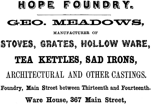 HOPE FOUNDRY. GEO. MEADOWS, MANUFACTURER OF STOVES, GRATES, HOLLOW WARE,
TEA KETTLES, SAD IRONS, ARCHITECTURAL AND OTHER CASTINGS. Foundry, Main Street between Thirteenth and Fourteenth. Ware House, 367 Main Street.