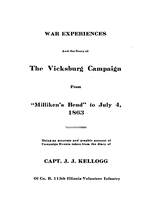 WAR EXPERIENCES

And the Story of

The Vicksburg Campaign

From

"Milliken's Bend" to July 4,
1863

Being an accurate and graphic account of
Campaign Events taken from the diary of

CAPT. J. J. KELLOGG

Of Co. B, 113th Illinois Volunteer Infantry