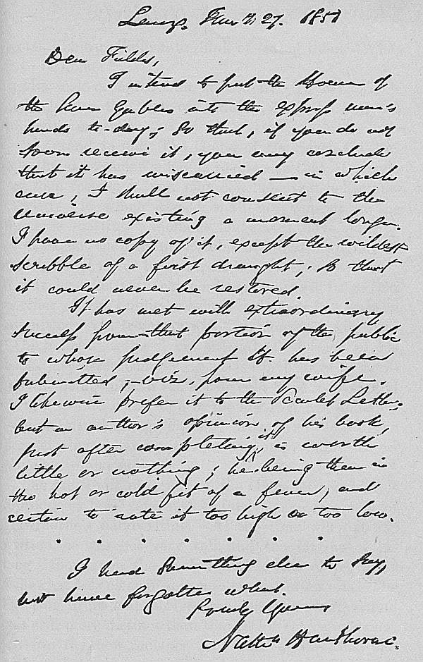 Lenox, January 27. 1851
Dear Fields,

I intend to put the House of
the Seven Gables into the express man's
hands to-day; so that, if you do not
soon receive it, you may conclude
that it has miscarried&mdash;in which
case, I shall not consent to the
Universe existing a moment longer.
I have no copy of it, except the wildest
scribble of a first draught; so that
it could never be restored.

It has met with extraordinary
success from that portion of the public
to whose judgement it has been
submitted, viz. from my wife.
I likewise prefer it to the Scarlet Letter;
but an author's opinion of his book,
just after completing it, is worth
little or nothing; he being then in
the hot or cold fit of a fever, and
certain to rate it too high or too low.

I had something else to say,
but have forgotten what.

Truly Yours,
Nathn Hawthorne.