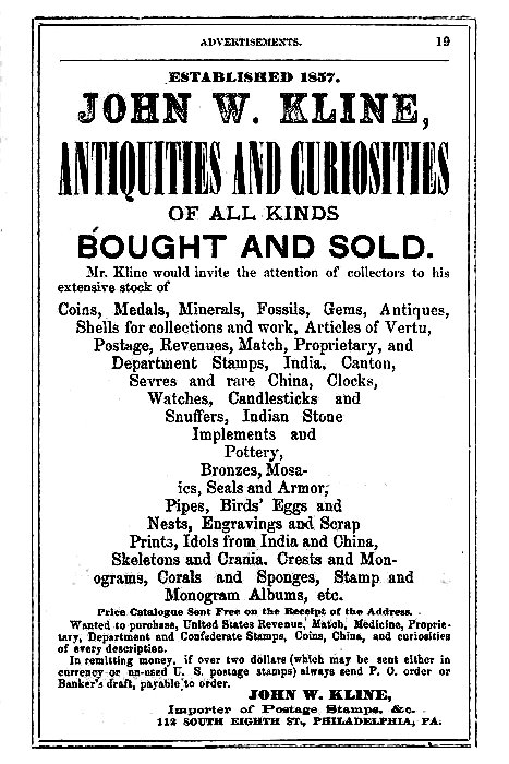 ESTABLISHED 1857.
JOHN W. KLINE,
ANTIQUITIES AND CURIOSITIES
OF ALL KINDS
BOUGHT AND SOLD.

Mr. Kline would invite the attention of collectors to his
extensive stock of

Coins, Medals, Minerals, Fossils, Gems, Antiques,
Shells for collections and work, Articles of Vertu,
Postage, Revenues, Match, Proprietary, and
Department Stamps, India, Canton,
Sevres and rare China, Clocks,
Watches, Candlesticks and
Snuffers, Indian Stone
Implements and
Pottery,
Bronzes, Mosaics,
Seals and Armor,
Pipes, Birds' Eggs and
Nests, Engravings and Scrap
Prints, Idols from India and China,
Skeletons and Crania, Crests and Monograms,
Corals and Sponges, Stamp and
Monogram Albums, etc.

Price Catalogue Sent Free on the Receipt of the Address.

Wanted to purchase, United States Revenue, Match, Medicine, Proprietary,
Department and Confederate Stamps, Coins, China, and curiosities
of every description.

In remitting money, if over two dollars (which may be sent either in
currency or un-used U. S. postage stamps) always send P. O. order or
Banker's draft, payable to order.

JOHN W. KLINE,
Importer of Postage Stamps, &c.
112 SOUTH EIGHTH ST., PHILADELPHIA, PA.