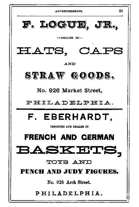 F. LOGUE, JR.,

--DEALER IN--

HATS, CAPS
AND
STRAW GOODS.

No. 926 Market Street,
PHILADELPHIA.

-----

F. EBERHARDT,

IMPORTER AND DEALER IN

FRENCH AND GERMAN
BASKETS,
TOYS AND
PUNCH AND JUDY FIGURES.

No. 928 Arch Street.
PHILADELPHIA.
