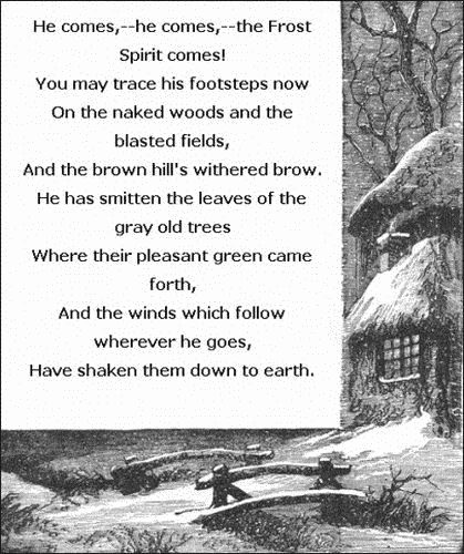   He comes,&mdash;he comes,&mdash;the Frost Spirit comes!
    You may trace his footsteps now
  On the naked woods and the blasted fields,
    And the brown hill's withered brow.
  He has smitten the leaves of the gray old trees
    Where their pleasant green came forth,
  And the winds which follow wherever he goes,
  Have shaken them down to earth.