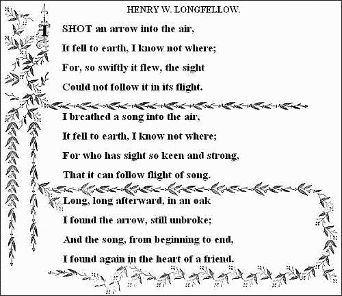 I shot an arrow into the air,
  It fell to earth, I know not where;
  For, so swiftly it flew, the sight
  Could not follow it in its flight.

  I breathed a song into the air,
  It fell to earth, I know not where;
  For who has sight so keen and strong,
  That it can follow the flight of song?

  Long, long afterward, in an oak
  I found the arrow, still unbroke;
  And the song, from beginning to end,
  I found again in the heart of a friend.
  &mdash;&mdash;HENRY W. LONGFELLOW. 