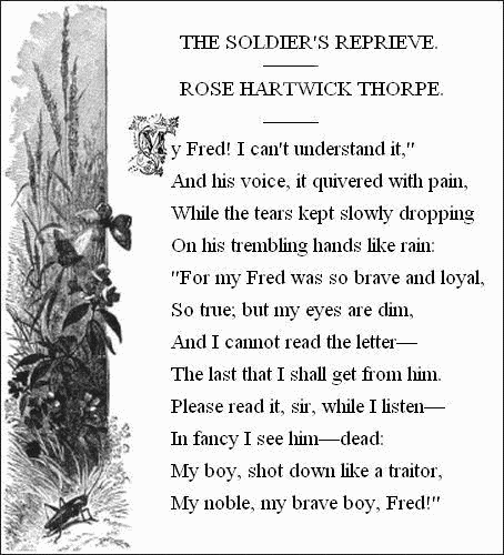 THE SOLDIER'S REPRIEVE.&mdash;&mdash;

ROSE HARTWICK THORPE.&mdash;&mdash;


  'My Fred! I can't understand it,'
    And his voice, it quivered with pain,
  While the tears kept slowly dropping
    On his trembling hands like rain:
  'For my Fred was so brave and loyal,
    So true; but my eyes are dim,
  And I cannot read the letter&mdash;
    The last that I shall get from him.
  Please read it, sir, while I listen&mdash;
    In fancy I see him&mdash;dead:
  My boy, shot down like a traitor,
    My noble, my brave boy, Fred!'