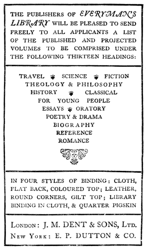 THE PUBLISHERS OF EVERYMAN’S LIBRARY
WILL BE PLEASED TO SEND FREELY TO
ALL APPLICANTS A LIST OF THE PUBLISHED AND PROJECTED VOLUMES
TO BE
COMPRISED UNDER THE FOLLOWING THIRTEEN HEADINGS:
TRAVEL SCIENCE FICTION
THEOLOGY & PHILOSOPHY
HISTORY CLASSICAL
FOR YOUNG PEOPLE
ESSAYS ORATORY
POETRY & DRAMA
BIOGRAPHY
REFERENCE
ROMANCE
IN FOUR STYLES OF BINDING: CLOTH, FLAT BACK, COLOURED TOP; LEATHER,
ROUND CORNERS, GILT TOP; LIBRARY BINDING IN CLOTH, & QUARTER PIGSKIN
London: J. M. DENT & SONS, Ltd.
New York: E. P. DUTTON & CO.