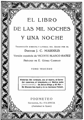 EL LIBRO
DE LAS MIL NOCHES
Y UNA NOCHE

Traducción directa y literal del árabe por el
Doctor J. C MARDRUS

Versión española de VICENTE BLASCO IBAÑEZ

Prólogo de E. Gómez Carrillo

TOMO TERCERO

Historias: Del Jorobado, con el Sastre, el Corredor
nazareno, el Intendente y el Médico judío
(continuación).&mdash;De Dulce-Amiga y Alí-Nur.&mdash;De
Ghanem-ben-Ayub y de su hermana Fetnah.

PROMETEO
Germanías, 33.&mdash;VALENCIA
(Published in Spain)