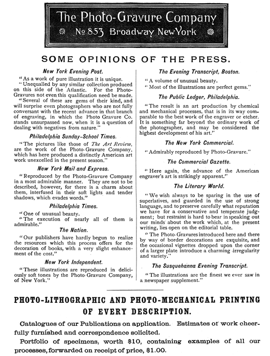 
[Advertisement:

The Photo-Gravure Company

No 853 Broadway New York

SOME OPINIONS OF THE PRESS.

New York Evening Post.

“As a work of pure illustration it is unique.

“Unequalled by any similar collection produced on this
side of the Atlantic. For the Photo-Gravures not even this
qualification need be made.

“Several of these are gems of their kind, and will surprise
even photographers who are not fully conversant with the
recent advance in that branch of engraving, in which the
Photo Gravure Co. stands unsurpassed now, when it is a
question of dealing with negatives from nature.”

Philadelphia Sunday-School Times.

“The pictures like those of The Art Review, are the work
of the Photo-Gravure Company, which has here produced a
distinctly American art work unexcelled in the present
season.”

New York Mail and Express.

“Reproduced by the Photo-Gravure Company in a most admirable
manner. They are not to be described, however, for there is a
charm about them, interfused in their soft lights and tender
shadows, which evades words.”

Philadelphia Times.

“One of unusual beauty.

“The execution of nearly all of them is admirable.”

The Nation.

“Our publishers have hardly begun to realize the resources
which this process offers for the decoration of books, with a
very slight enhancement of the cost.”

New York Independent.

“These illustrations are reproduced in deliciously soft tones
by the Photo-Gravure Company, of New York.”

The Evening Transcript, Boston.

“A volume of unusual beauty.

“Most of the illustrations are perfect gems.”

The Public Ledger, Philadelphia.

“The result is an art production by chemical and mechanical
processes, that is in its way comparable to the best work
of the engraver or etcher. It is something far beyond the
ordinary work of the photographer, and may be considered the
highest development of his art.”

The New York Commercial.

“Admirably reproduced by Photo-Gravure.”

The Commercial Gazette.

“Here again, the advance of the American engraver’s art is
strikingly apparent.”

The Literary World.

“We wish always to be sparing in the use of superlatives,
and guarded in the use of strong language, and to preserve
carefully what reputation we have for a conservative and
temperate judgment; but restraint is hard to bear in speaking
out our minds about the work which, at the present writing,
lies open on the editorial table.

“The Photo-Gravures introduced here and there by way of
border decorations are exquisite, and the occasional
vignettes dropped upon the corner of a larger plate introduce
a charming irregularity and variety.”

The Susquehanna Evening Transcript.

“The illustrations are the finest we ever saw in a newspaper
supplement.”

PHOTO-LITHOGRAPHIC AND PHOTO-MECHANICAL PRINTING OF EVERY
DESCRIPTION.

Catalogues of our Publications on application. Estimates of
work cheerfully furnished and correspondence solicited.

Portfolio of specimens, worth $10, containing examples of all
our processes, forwarded on receipt of price, $1.00.]
