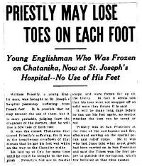 PRIESTLY MAY LOSE TOES ON EACH FOOT

Young Englishman Who Was Frozen on Chatanika, Now at St. Joseph’s
Hospital--No Use of His Feet

William Priestly, a young English man, was brought to St. Joseph’s
hospital yesterday suffering from frozen feet. It is possible that he may
recover the use of them, but it is more probable, judging from the
diagnosis of the doctors, that he will lose a few toes of both feet.

It was the cursed Chatanika that caused Priestly’s suffering, for it was
in the treacherous overflows of that stream that he got his feet wet while
on the way to the Chandlar strike.

He laid up at Cy’s for some time until he could be brought to the
hospital. Priestly’s feet are in fearful shape, and were frozen far up on
the instep. In fact it seems odd that his toes were not snapped off so
solid were they frozen it is said.

It will be many long days before he can use his feet again, no matter
whether the toes can be saved or not.

Priestly was in San Francisco at the time of the earthquake and fire,
afterward serving on the special police and relief corps. He it was who
last June told what great graft had been carried on in San Francisco and
said the Times was the first paper to publish the corruption, which few
believed at that time existed.