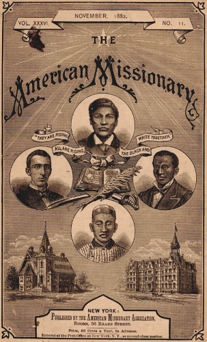 VOL. XXXVI.       NOVEMBER, 1882.       NO. 11.

THE

American Missionary

“THEY ARE RISING ALL ARE RISING, THE BLACK AND WHITE TOGETHER”

NEW YORK:

Published by the American Missionary Association,
Rooms, 56 Reade Street.

Price, 50 Cents a Year, in Advance.

Entered at the Post-Office at New York, N.Y., as second-class matter.