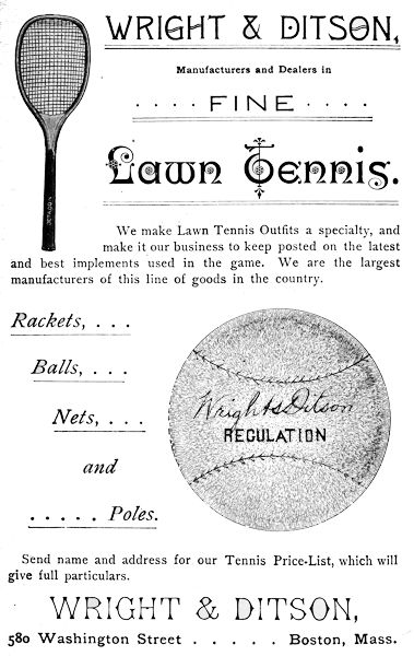 WRIGHT & DITSON,
Manufacturers and Dealers in FINE Lawn Tennis.
We make Lawn Tennis Outfits a specialty, and
make it our business to keep posted on the latest
and best implements used in the game. We are the largest
manufacturers of this line of goods in the country.
Rackets, ...
Balls, ...
Nets, ...
and
... Poles.
Send name and address for our Tennis Price-List, which will
give full particulars.
WRIGHT & DITSON,
580 Washington Street      Boston, Mass.