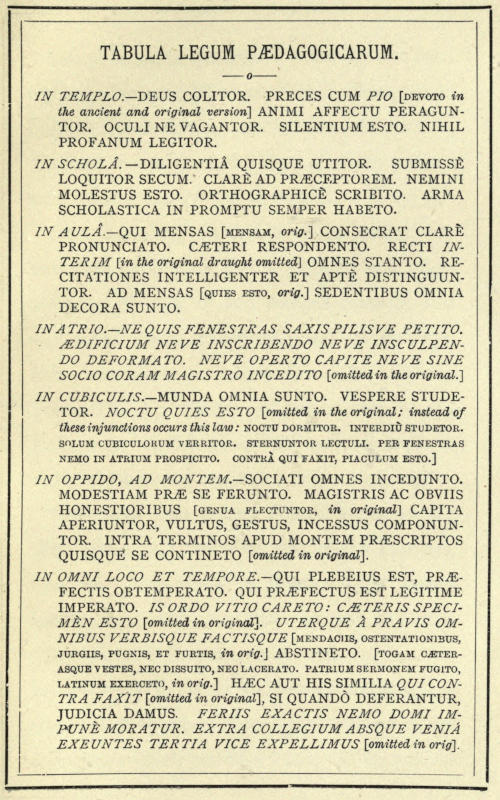 TABULA LEGUM PÆDAGOGICARUM.
IN TEMPLO.—DEUS COLITOR. PRECES CUM PIO [DEVOTO in
the ancient and original version] ANIMI AFFECTU PERAGUNTOR.
OCULI NE VAGANTOR. SILENTIUM ESTO. NIHIL
PROFANUM LEGITOR. IN SCHOLÂ.—DILIGENTIÂ QUISQUE UTITOR. SUBMISSÈ
LOQUITOR SECUM. CLARÈ AD PRÆCEPTOREM. NEMINI
MOLESTUS ESTO. ORTHOGRAPHICÈ SCRIBITO. ARMA
SCHOLASTICA IN PROMPTU SEMPER HABETO.
IN AULÂ.—QUI MENSAS [MENSAM, orig.] CONSECRAT CLARÈ
PRONUNCIATO. CÆTERI RESPONDENTO. RECTI INTERIM
[in the original draught omitted] OMNES STANTO. RECITATIONES
INTELLIGENTER ET APTÈ DISTINGUUNTOR.
AD MENSAS [QUIES ESTO, orig.] SEDENTIBUS OMNIA
DECORA SUNTO. IN ATRIO.—NE QUIS FENESTRAS SAXIS PILISVE PETITO.
ÆDIFICIUM NEVE INSCRIBENDO NEVE INSCULPENDO
DEFORMATO. NEVE OPERTO CAPITE NEVE SINE
SOCIO CORAM MAGISTRO INCEDITO [omitted in the original.]
IN CUBICULIS.—MUNDA OMNIA SUNTO. VESPERE STUDETOR.
NOCTU QUIES ESTO [omitted in the original; instead of
these injunctions occurs this law: NOCTU DORMITOR, INTERDIÙ STUDETOR.
SOLUM CUBICULORUM VERRITOR. STERNUNTOR LECTULI. PER FENESTRAS
NEMO IN ATRIUM PROSPICITO. CONTRÀ QUI FAXIT, PIACULUM ESTO.]
IN OPPIDO, AD MONTEM.—SOCIATI OMNES INCEDUNTO.
MODESTIAM PRÆ SE FERUNTO. MAGISTRIS AC OBVIIS
HONESTIORIBUS [GENUA FLECTUNTOR, in original] CAPITA
APERIUNTOR, VULTUS, GESTUS, INCESSUS COMPONUNTOR.
INTRA TERMINOS APUD MONTEM PRÆSCRIPTOS
QUISQUE SE CONTINETO [omitted in original].
IN OMNI LOCO ET TEMPORE.—QUI PLEBEIUS EST, PRÆFECTIS
OBTEMPERATO. QUI PRÆFECTUS EST LEGITIME
IMPERATO. IS ORDO VITIO CARETO: CÆTERIS SPECIMÈN
ESTO [omitted in original]. UTERQUE À PRAVIS OMNIBUS
VERBISQUE FACTISQUE [MENDACIIS, OSTENTATIONIBUS,
JURGIIS, PUGNIS, ET FURTIS, in orig.] ABSTINETO. [TOGAM CÆTERASQUE
VESTES, NEC DISSUITO, NEC LACERATO. PATRIUM SERMONEM FUGITO,
LATINUM EXERCETO, in orig.] HÆC AUT HIS SIMILIA QUI CONTRA
FAXIT [omitted in original], SI QUANDÒ DEFERANTUR,
JUDICIA DAMUS. FERIIS EXACTIS NEMO DOMI IMPUNÈ
MORATUR. EXTRA COLLEGIUM ABSQUE VENIÁ
EXEUNTES TERTIA VICE EXPELLIMUS [omitted in orig.]